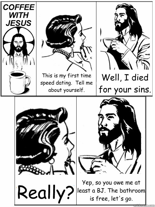 This is my first time speed dating.  Tell me about yourself. Well, I died for your sins. Really? Yep, so you owe me at least a BJ. The bathroom is free, let's go.  Coffee With Jesus