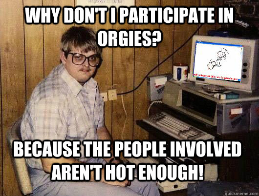 Why don't I participate in orgies? Because the people involved aren't hot enough!  