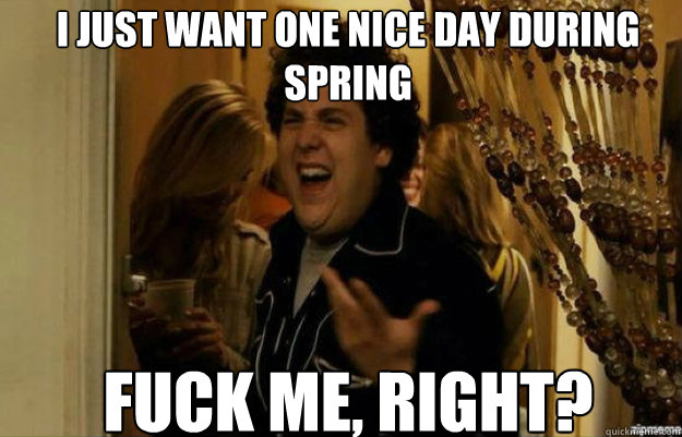 I just want one nice day during spring FUCK ME, RIGHT?  fuck me right