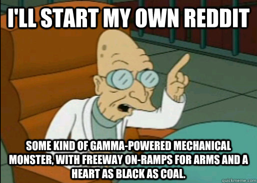 I'll start my own reddit Some kind of gamma-powered mechanical monster, with freeway on-ramps for arms and a heart as black as coal. - I'll start my own reddit Some kind of gamma-powered mechanical monster, with freeway on-ramps for arms and a heart as black as coal.  Angry Farnsworth