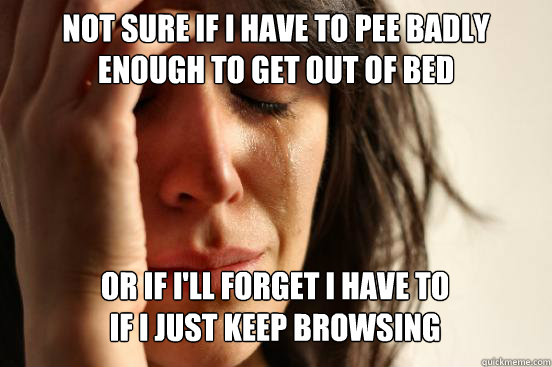 Not sure if I have to pee badly enough to get out of bed or if i'll forget i have to
if I just keep browsing Caption 3 goes here - Not sure if I have to pee badly enough to get out of bed or if i'll forget i have to
if I just keep browsing Caption 3 goes here  First World Problems
