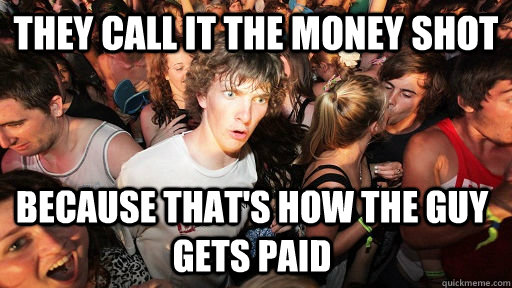 They call it the money shot because that's how the guy gets paid  Sudden Clarity Clarence