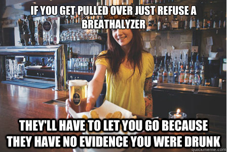 If you get pulled over just refuse a breathalyzer They'll have to let you go because they have no evidence you were drunk - If you get pulled over just refuse a breathalyzer They'll have to let you go because they have no evidence you were drunk  Scumbag Bartender