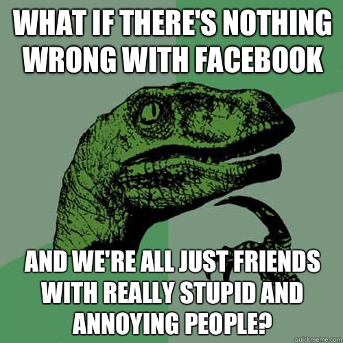 What if there's nothing wrong with Facebook  And we're all just friends with really stupid and annoying people?   Philosoraptor