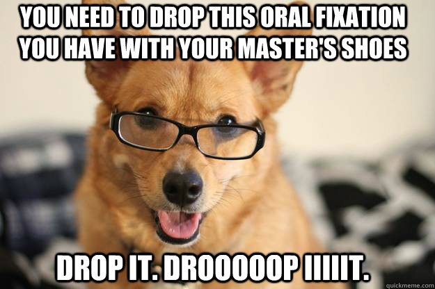 You need to drop this oral fixation you have with your master's shoes Drop it. Drooooop iiiiit. - You need to drop this oral fixation you have with your master's shoes Drop it. Drooooop iiiiit.  Freudawg