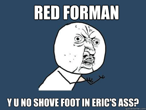 red forman y u no shove foot in eric's ass?  Y U No