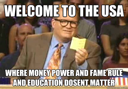 WELCOME TO the USA Where money power and fame rule and education dosent matter
  - WELCOME TO the USA Where money power and fame rule and education dosent matter
   Whose Line