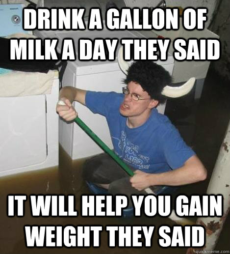 Drink a gallon of milk a day they said it will help you gain weight they said - Drink a gallon of milk a day they said it will help you gain weight they said  basementbuck