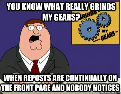 you know what really grinds my gears? When reposts are continually on the front page and nobody notices  Grinds my gears