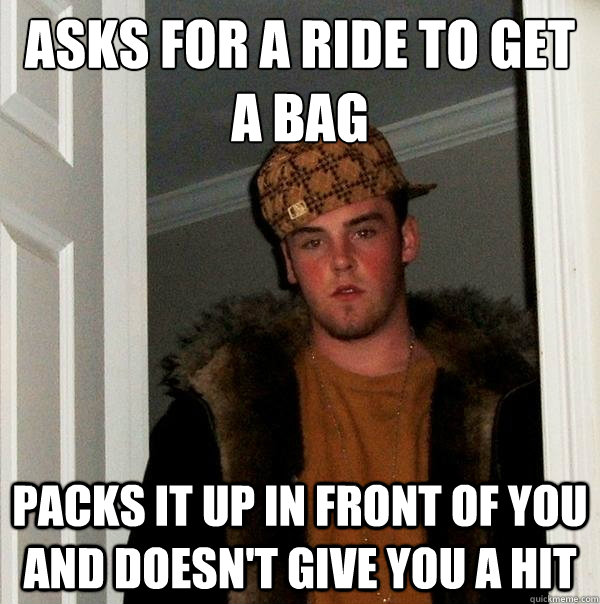 Asks for a ride to get a bag
 Packs it up in front of you and doesn't give you a hit  Scumbag Steve