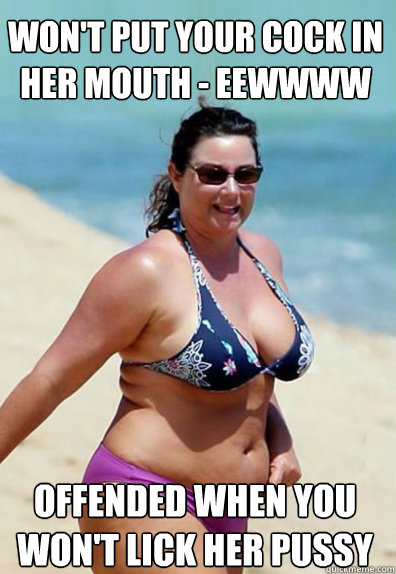 Won't put your cock in her mouth - eewwww Offended when you won't lick her pussy  Overweight Wife