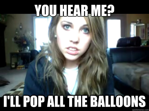 you hear me? I'll pop all the balloons  
