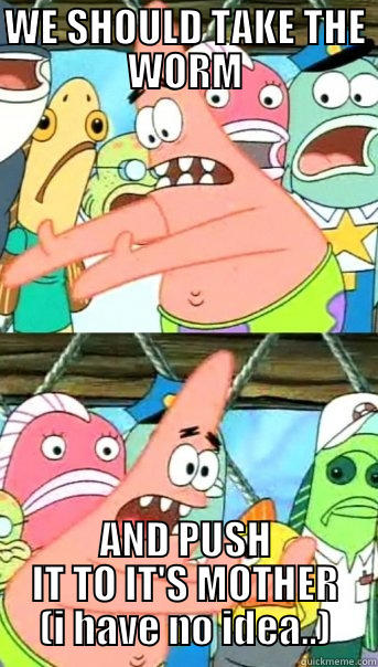 WE SHOULD TAKE THE WORM AND PUSH IT TO IT'S MOTHER (I HAVE NO IDEA..) Push it somewhere else Patrick