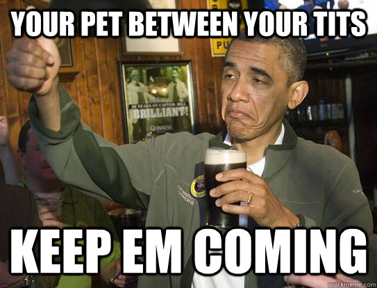 your pet between your tits Keep em coming  Upvoting Obama