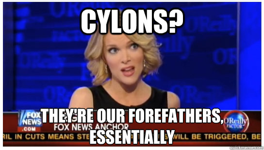 CYLONS? they're our forefathers, essentially  Euphemism Megyn Kelly