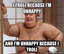 I troll because I'm unhappy and I'm unhappy because I troll  Fat Bastard