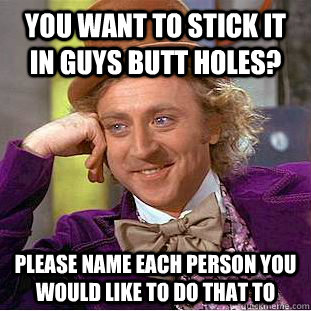 You want to stick it in guys butt holes? please name each person you would like to do that to  Condescending Wonka