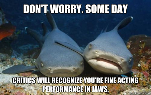Don't worry. SOME DAY Critics will recognize you're fine acting performance in jaws.  Compassionate Shark Friend