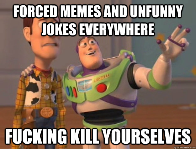 forced memes and unfunny jokes everywhere fucking kill yourselves  Buzz Lightyear