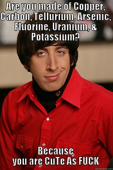 ARE YOU MADE OF COPPER, CARBON, TELLURIUM, ARSENIC, FLUORINE, URANIUM, & POTASSIUM? BECAUSE YOU ARE CUTE AS FUCK Pickup Line Scientist