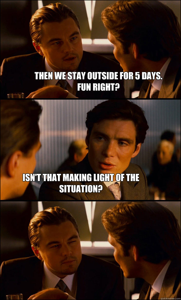 Then We stay outside for 5 days.
Fun right? Isn't that making light of the situation?  Inception