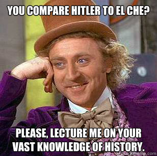 You compare Hitler to el che? Please, lecture me on your vast knowledge of history.  Condescending Wonka