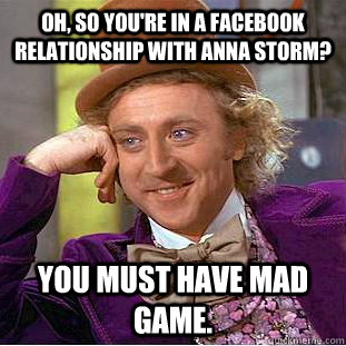 Oh, so you're in a facebook relationship with anna storm? you must have mad game.  Psychotic Willy Wonka