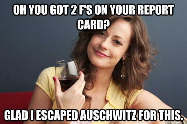 Oh you got 2 F's on your report card? Glad I escaped Auschwitz for this.  Forever Resentful Mother
