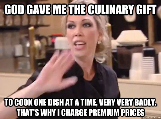 God gave me the culinary gift To cook one dish at a time, very very badly. That's why I charge premium prices  Overly Hostile Amy