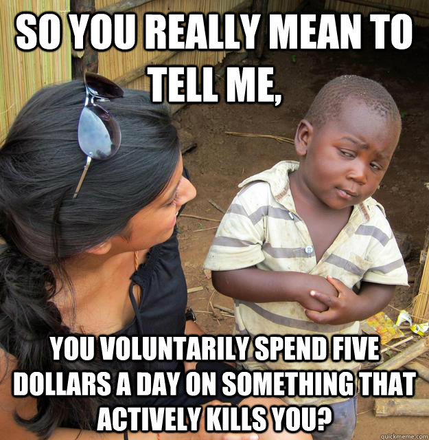 So you really mean to tell me, you voluntarily spend five dollars a day on something that actively kills you?  Skeptical African Kid