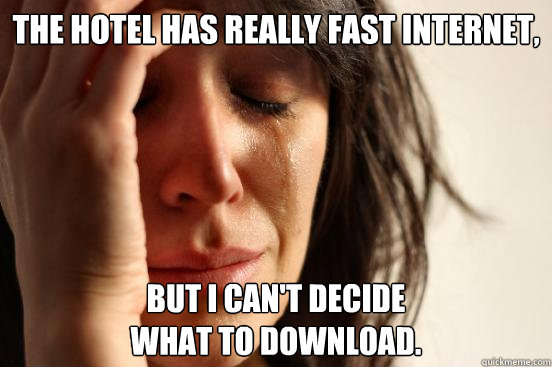 The hotel has really fast INTERNET, But I can't decide
what to download.  First World Problems