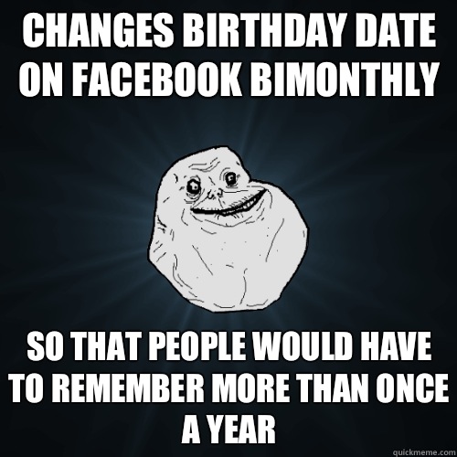 Changes birthday date on Facebook bimonthly So that people would have to remember more than once a year  Forever Alone