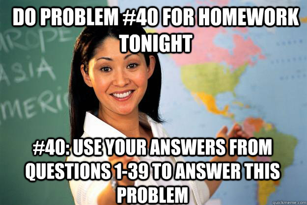 do problem #40 for homework tonight #40: use your answers from questions 1-39 to answer this problem  Unhelpful High School Teacher