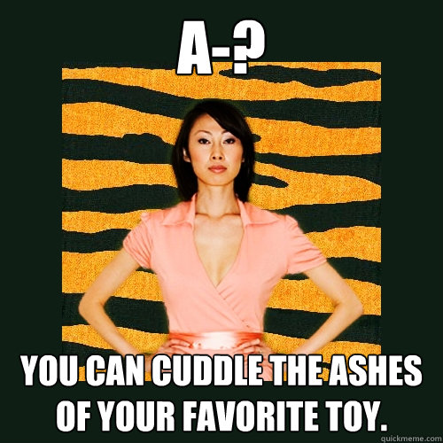 A-? You can cuddle the ashes of your favorite toy. - A-? You can cuddle the ashes of your favorite toy.  Tiger Mom