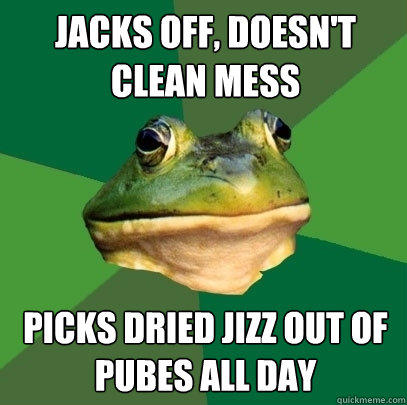 Jacks off, doesn't clean mess picks dried jizz out of pubes all day  Foul Bachelor Frog