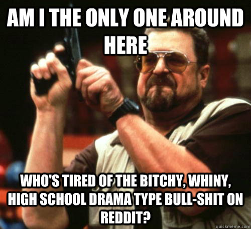 Am i the only one around here who's tired of the bitchy, whiny, high school drama type bull-shit on reddit? - Am i the only one around here who's tired of the bitchy, whiny, high school drama type bull-shit on reddit?  Am I The Only One Around Here
