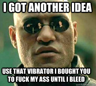 i got another idea use that vibrator i bought you to fuck my ass until i bleed  Matrix Morpheus