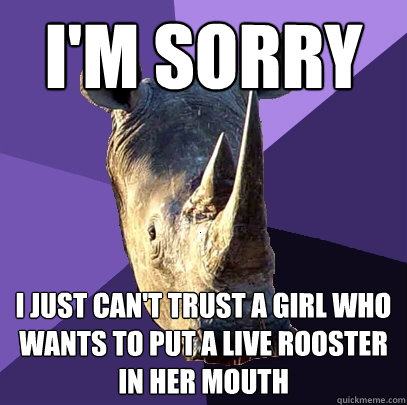I'm sorry i just can't trust a girl who wants to put a live rooster in her mouth  Sexually Oblivious Rhino