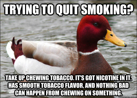 Trying to quit smoking? Take up chewing tobacco. It's got nicotine in it, has smooth tobacco flavor, and nothing bad can happen from chewing on something.  Malicious Advice Mallard