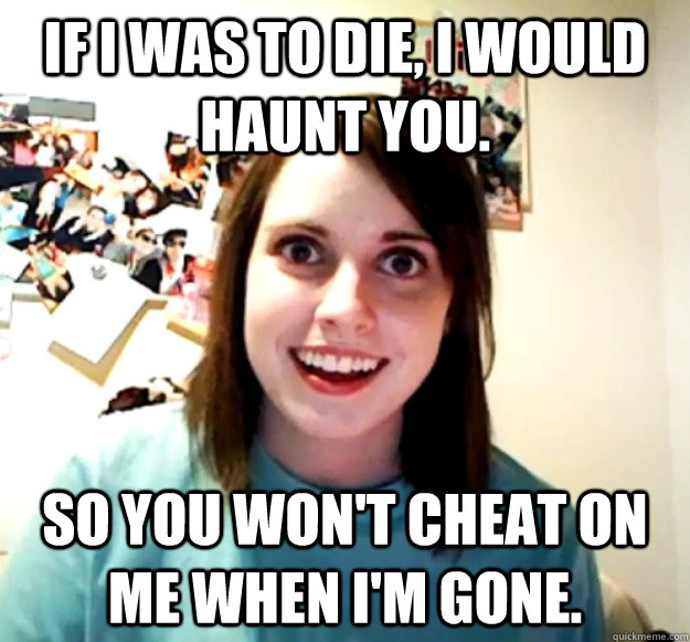 If I was to die, I would haunt you. So you won't cheat on me when I'm gone.  Overly Attached Girlfriend