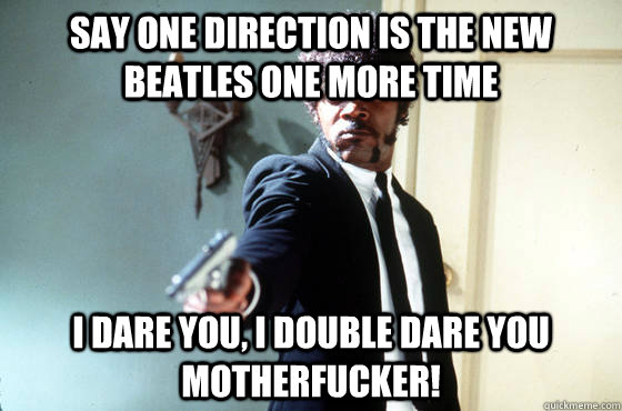 Say One Direction is the new Beatles one more time i dare you, i double dare you motherfucker!  I Double Dare You