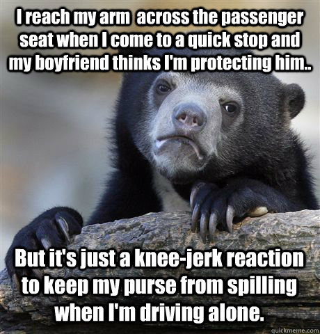 I reach my arm  across the passenger seat when I come to a quick stop and my boyfriend thinks I'm protecting him.. But it's just a knee-jerk reaction to keep my purse from spilling when I'm driving alone.  - I reach my arm  across the passenger seat when I come to a quick stop and my boyfriend thinks I'm protecting him.. But it's just a knee-jerk reaction to keep my purse from spilling when I'm driving alone.   Confession Bear
