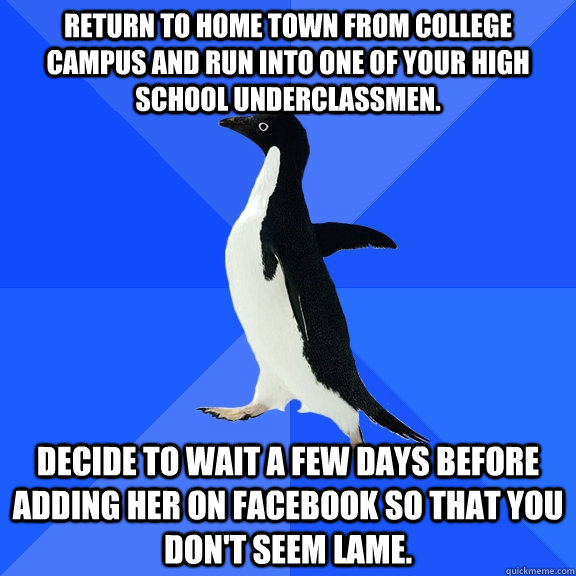 Return to home town from college campus and run into one of your high school underclassmen.  Decide to wait a few days before adding her on Facebook so that you don't seem lame.  Socially Awkward Penguin