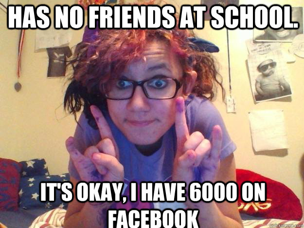 Has no friends at school. It's okay, I have 6000 on facebook  