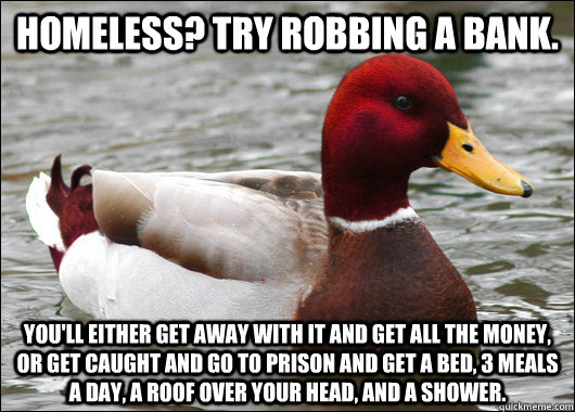 Homeless? Try robbing a bank. You'll either get away with it and get all the money, or get caught and go to prison and get a bed, 3 meals a day, a roof over your head, and a shower. - Homeless? Try robbing a bank. You'll either get away with it and get all the money, or get caught and go to prison and get a bed, 3 meals a day, a roof over your head, and a shower.  Malicious Advice Mallard