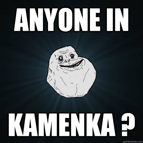 Anyone in  kamenka ?  Forever Alone