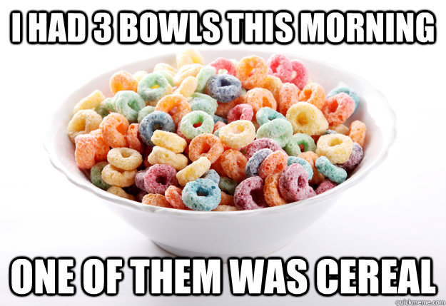 I had 3 bowls this morning one of them was cereal  fruity loops