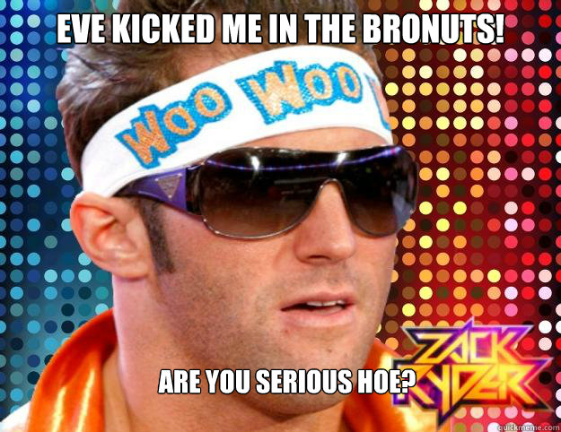 Eve kicked me in the bronuts!  are you serious hoe?  Zack Ryder