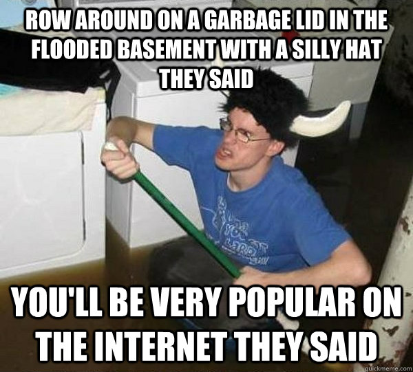 Row around on a garbage lid in the flooded basement with a silly hat they said you'll be very popular on the internet they said  they said2