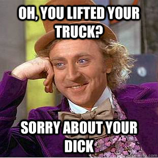 Oh, you lifted your truck?  Sorry about your dick - Oh, you lifted your truck?  Sorry about your dick  Condescending Wonka